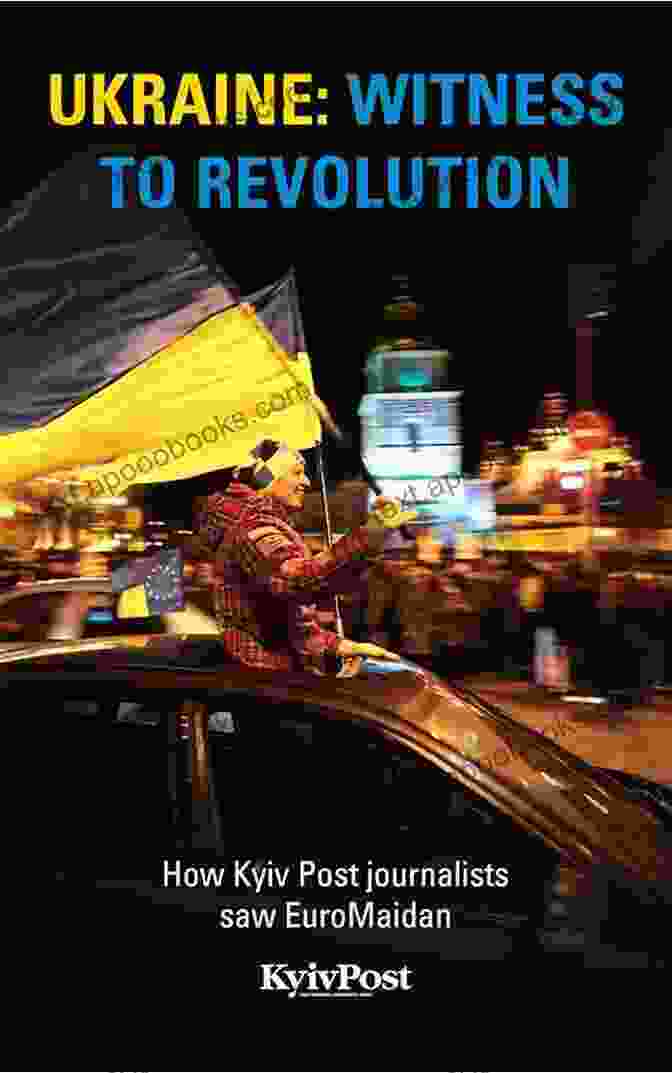 How Kyiv Post Journalists Saw Euromaidan: A Comprehensive And Captivating Chronicle Of The Ukrainian Revolution Ukraine: Witness To Revolution: How Kyiv Post Journalists Saw EuroMaidan