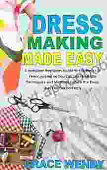 DRESS MAKING MADE EASY: A Complete Beginners Guide To The Basics Of Dress Making So You Can Use The Right Techniques And Methods To Sew The Dress That Fits You Perfectly