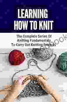 Learning How To Knit: The Complete Of Knitting Fundamentals To Carry Out Knitting Projects: Easy Knitting Patterns