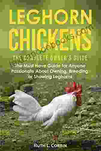 Leghorn Chickens The Complete Owner s Guide: The Must Have Guide for Anyone Passionate about Owning Breeding or Showing Leghorns