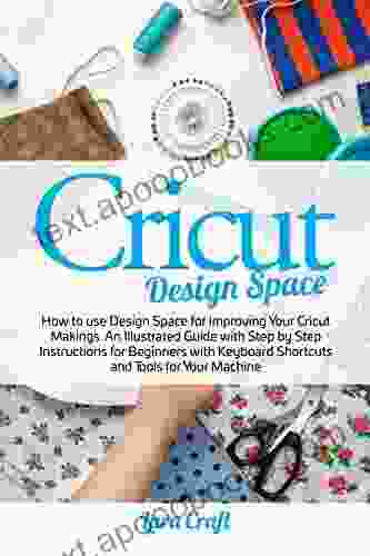 Cricut Design Space: How To Use Design Space For Improving Your Cricut Makings An Illustrated Guide With Step By Step Instructions For Beginners With Keyboard Shortcuts And Tools For Your Machine